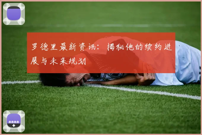 罗德里最新资讯：揭秘他的续约进展与未来规划