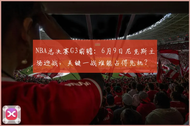 NBA总决赛G3前瞻：6月9日尼克斯主场迎战，关键一战谁能占得先机？