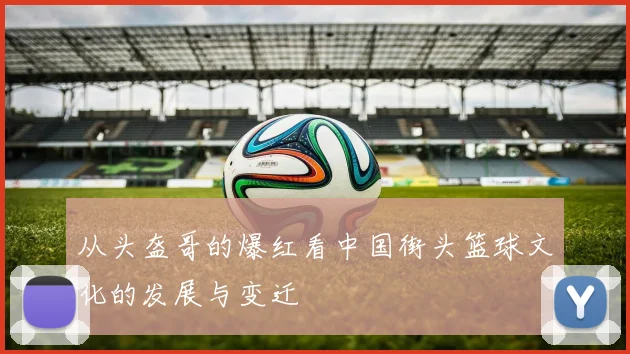 从头盔哥的爆红看中国街头篮球文化的发展与变迁
