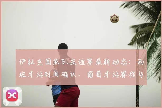 伊拉克国家队友谊赛最新动态：西班牙站时间确认，葡萄牙站赛程与阵容预测