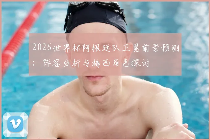 2026世界杯阿根廷队卫冕前景预测：阵容分析与梅西角色探讨