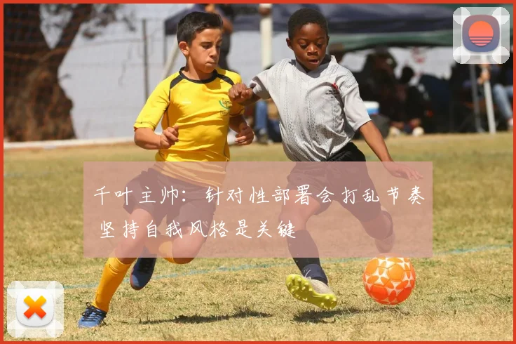 千叶主帅：针对性部署会打乱节奏 坚持自我风格是关键