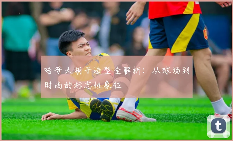 哈登大胡子造型全解析：从球场到时尚的标志性象征