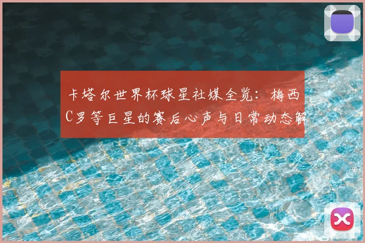 卡塔尔世界杯球星社媒全览：梅西C罗等巨星的赛后心声与日常动态解析