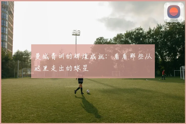 曼城青训的辉煌成就:看看那些从这里走出的球星