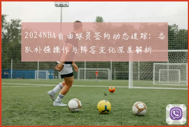 2024NBA自由球员签约动态追踪：各队补强操作与阵容变化深度解析