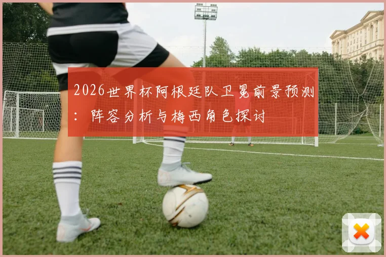 2026世界杯阿根廷队卫冕前景预测：阵容分析与梅西角色探讨