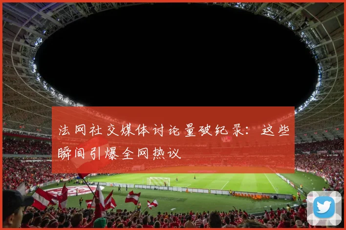 法网社交媒体讨论量破纪录：这些瞬间引爆全网热议