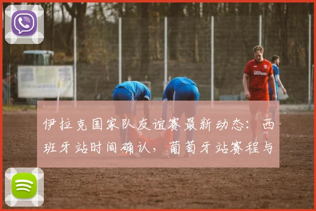 伊拉克国家队友谊赛最新动态：西班牙站时间确认，葡萄牙站赛程与阵容预测