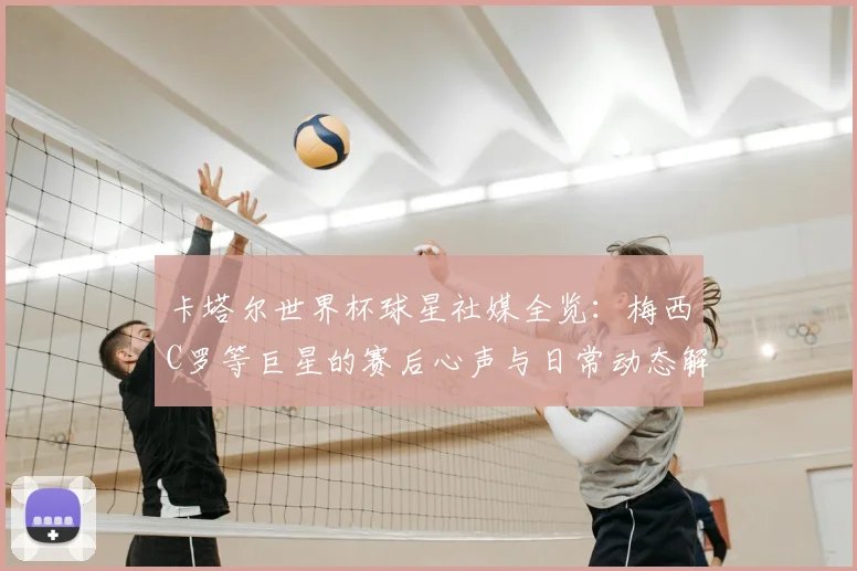 卡塔尔世界杯球星社媒全览:梅西C罗等巨星的赛后心声与日常动态解析