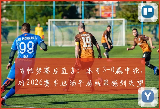 肯帕努赛后直言:本可3-0赢申花,对2026赛季这场平局结果感到失望,球队未来目标引关注