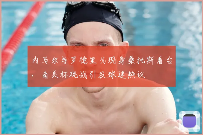内马尔与罗德里戈现身桑托斯看台,南美杯观战引发球迷热议