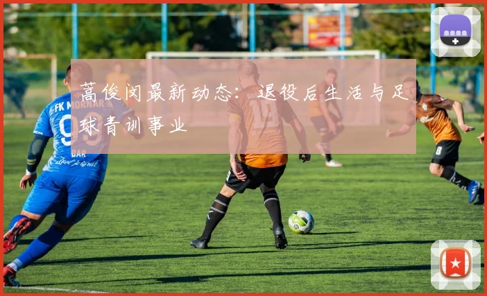蒿俊闵最新动态:退役后生活与足球青训事业