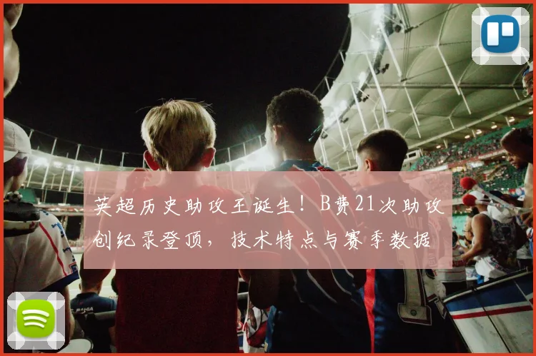 英超历史助攻王诞生！B费21次助攻创纪录登顶，技术特点与赛季数据深度解析