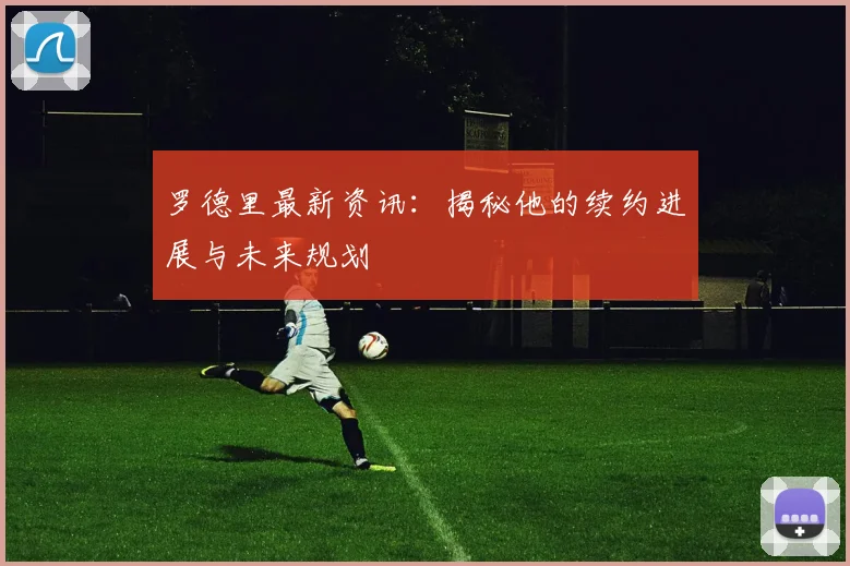 罗德里最新资讯：揭秘他的续约进展与未来规划