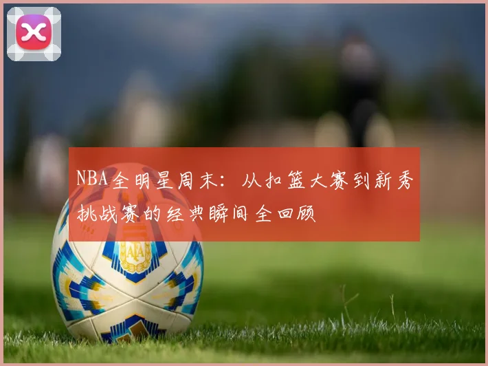 NBA全明星周末：从扣篮大赛到新秀挑战赛的经典瞬间全回顾